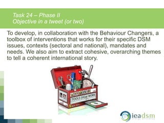 Task 24 – Phase II
Objective in a tweet (or two)
To develop, in collaboration with the Behaviour Changers, a
toolbox of interventions that works for their specific DSM
issues, contexts (sectoral and national), mandates and
needs. We also aim to extract cohesive, overarching themes
to tell a coherent international story.
 