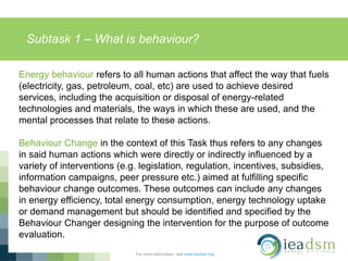 Subtask 1 – What is behaviour?
For more information, visit www.ieadsm.org
Energy behaviour refers to all human actions that affect the way that fuels
(electricity, gas, petroleum, coal, etc) are used to achieve desired
services, including the acquisition or disposal of energy-related
technologies and materials, the ways in which these are used, and the
mental processes that relate to these actions.
Behaviour Change in the context of this Task thus refers to any changes
in said human actions which were directly or indirectly influenced by a
variety of interventions (e.g. legislation, regulation, incentives, subsidies,
information campaigns, peer pressure etc.) aimed at fulfilling specific
behaviour change outcomes. These outcomes can include any changes
in energy efficiency, total energy consumption, energy technology uptake
or demand management but should be identified and specified by the
Behaviour Changer designing the intervention for the purpose of outcome
evaluation.
 
