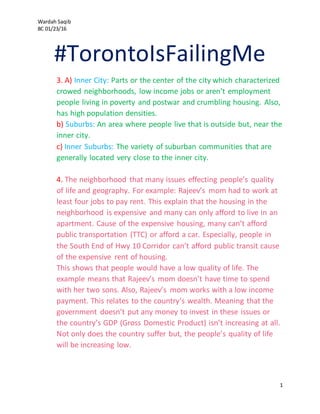 Wardah Saqib
8C 01/23/16
1
#TorontoIsFailingMe
3. A) Inner City: Parts or the center of the city which characterized
crowed neighborhoods, low income jobs or aren’t employment
people living in poverty and postwar and crumbling housing. Also,
has high population densities.
b) Suburbs: An area where people live that is outside but, near the
inner city.
c) Inner Suburbs: The variety of suburban communities that are
generally located very close to the inner city.
4. The neighborhood that many issues effecting people’s quality
of life and geography. For example: Rajeev’s mom had to work at
least four jobs to pay rent. This explain that the housing in the
neighborhood is expensive and many can only afford to live in an
apartment. Cause of the expensive housing, many can’t afford
public transportation (TTC) or afford a car. Especially, people in
the South End of Hwy 10 Corridor can’t afford public transit cause
of the expensive rent of housing.
This shows that people would have a low quality of life. The
example means that Rajeev’s mom doesn’t have time to spend
with her two sons. Also, Rajeev’s mom works with a low income
payment. This relates to the country’s wealth. Meaning that the
government doesn’t put any money to invest in these issues or
the country’s GDP (Gross Domestic Product) isn’t increasing at all.
Not only does the country suffer but, the people’s quality of life
will be increasing low.
 
