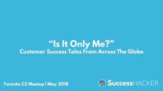 “Is It Only Me?”
Customer Success Tales From Across The Globe
Toronto CS Meetup | May 2018
 