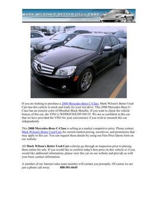 If you are looking to purchase a 2008 Mercedes-Benz C-Class, Mark Wilson's Better Used
Cars has this vehicle in stock and ready for your test drive. This 2008 Mercedes-Benz C-
Class has an exterior color of Obsidian Black Metallic. If you want to check the vehicle
history of this car, the VIN# is WDDGF56X38F180135. We are so confident in this car
that we have provided the VIN# for your convenience if you wish to research this car
independently

This 2008 Mercedes-Benz C-Class is selling at a market competitive price. Please contact
Mark Wilson's Better Used Cars for current market pricing, incentives, and promotions that
may apply to this car. You can request those details by using our Free Price Quote form on
our website.

All Mark Wilson's Better Used Cars vehicles go through an inspection prior to placing
them online for sale. If you would like to confirm today's best price on this vehicle or if you
would like additional information, please view this car on our website and provide us with
your basic contact information.

A member of our Internet sales team member will contact you promptly. Of course we are
just a phone call away:       888-501-0445
 