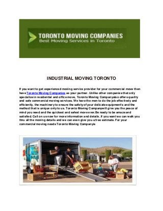INDUSTRIAL MOVING TORONTO
If you want to get experienced moving service provider for your commercial move then
have Toronto Moving Companies as your partner. Unlike other companies that only
specialize in residential and office move, Toronto Moving Companyalso offers quality
and safe commercial moving services. We have the men to do the job effectively and
efficiently, the machinery to ensure the safety of your delicate equipment’s and the
method that is unique only to us. Toronto Moving Companywill give you the peace of
mind you need and the quickest and safest move ever.Be ready to be amaze and
satisfied. Call on us now for more information and details. If you want we can walk you
thru all the moving details and we can even give you a free estimate. For your
commercial moving needs Toronto Moving Companyis
 