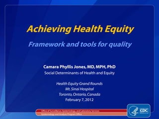 Achieving Health Equity
Framework and tools for quality

      Camara Phyllis Jones, MD, MPH, PhD
       Social Determinants of Health and Equity

                   Health Equity Grand Rounds
                        Mt. Sinai Hospital
                    Toronto, Ontario, Canada
                        February 7, 2012

    Office of Surveillance, Epidemiology, and Laboratory Services
    Epidemiology and Analysis Program Office
 