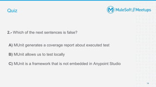 14
2.- Which of the next sentences is false?
A) MUnit generates a coverage report about executed test
B) MUnit allows us to test locally
C) MUnit is a framework that is not embedded in Anypoint Studio
Quiz
 