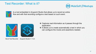 Test Recorder: What is it?
17
17
Anypoint Studio>= 7.5.0
Munit Test Recorder
Is a tool embedded in Anypoint Studio that allows us to record an entire
flow and with that recording configure a test based on such event.
❖ Captures real information as it passes through the
application.
❖ It allows us to create automatically a test in which you
can configure the mocks and assertions needed.
 