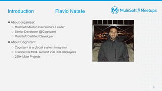 2
●About organizer:
○ MuleSoft Meetup Barcelona’s Leader
○ Senior Developer @Cognizant
○ MuleSoft Certified Developer
●About Cognizant:
○ Cognizant is a global system integrator
○ Founded in 1994. Around 290.000 employees
○ 250+ Mule Projects
Introduction Flavio Natale
 