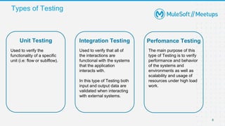 Types of Testing
8
8
Unit Testing Integration Testing Perfomance Testing
Used to verify the
functionality of a specific
unit (i.e: flow or sublflow).
Used to verify that all of
the interactions are
functional with the systems
that the application
interacts with.
In this type of Testing both
input and output data are
validated when interacting
with external systems.
The main purpose of this
type of Testing is to verify
performance and behavior
of the systems and
environments as well as
scalability and usage of
resources under high load
work.
 