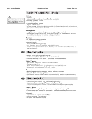 OP12 Ophthalmology
.....,,
Excessive tearing can be caused by dry
eyes- if lhatear quality is insufficient.
"reflextearing" mil'(occur.
Lacrimal Apparatus Toronto Notes 2011
Epiphora (Excessive Tearing)
Etiology
• emotion
• environmental stressor (cold, wind, pollen, sleep deprivation)
• ectropion, entropion, trichiasis
• conjunctivitis
• corneal foreign body, keratitis
• dryeyes (reflex tearing)
• lacrimal drainage obstruction (aging, rhinitis, dacryocystitis, congenitalfailure of canalization)
• paradoxical lacrimation (crocodile tears)
Investigations
• using fluorescein dye, examine for puncta! reflux bypressing on canaliculi
• Jones dye test - fluorescein placed in conjunctival cul-de-sac, and cotton applicator placed in
nose to detect flow (ie. rule out lacrimal drainage obstruction)
Treatment
• lid repair for ectropion or entropion
• eyelash removal for trichiasis
• puncta! irrigation
• nasolacrimal duct probing (infants)
• tube placement temporary (Crawford) or pennanent (Jones)
• surgical: dacryocystorhinostomy (DCR) - forming a new connection between the lacrimal sac
and the nasal cavity
Dacryocystitis
• acute or chronic infection ofthe lacrimal sac
• most commonly due to obstruction ofthe nasolacrimal duct
• commonly associated with S. aureus, S. pneumoniae, Pseudomonas species
Clinical Features
• pain, swelling. redness over lacrimal sac at medial canthus
• tearing, crusting. ± fever
• digital pressure on the lacrimal sac may extrude pus through the punctum
• in the chronic fonn, tearing maybe the only symptom
Treatment
• warm compresses, nasal decongestants, systemic and topical antibiotics
• ifchronic, obtain cultures by aspiration
• once infection resolves, consider dacryocystorhinostomy (see SurgicalOphthalmology, OP43)
Dacryoadenitis
• inflammation ofthe lacrimal gland (outer third ofupper eyelid)
• acute causes: S. aureus, mumps, EBV, herpes zoster, N. gonorrhoeae
• chronic causes: lymphoma, leukemia, sarcoidosis, tuberculosis, thyroid ophthalmopathy
Clinical Features
• pain, swelling. tearing, discharge, redness ofthe outer region ofthe upper eyelid
• chronic form is more common and may present as painless enlargementofthe lacrimal gland
Treatment
• supportive: warm compresses, oral NSAIDs
• systemic antibiotics ifbacterial cause
• ifchronic, treat underlying disorder
 