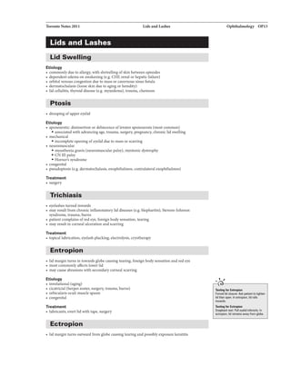 Toronto Notes 2011 Lida andLashes
Lids and Lashes
Lid Swelling
Etiology
• commonly due to allergy, with shrivellingof skinbetween episodes
• dependent edema on awakening (e.g. CHF, renal or hepatic failure)
• orbital venous congestion due to mass or cavernous sinus fistula
• dermatochalasis (loose skin due to aging or heredity)
• lid cellulitis, thyroid disease (e.g. myxedema), trauma, chemosis
Ptosis
• drooping ofupper eyelid
Etiology
• aponeurotic: disinsertion or dehiscence oflevator aponeurosis (most common)
• associated with advancing age, trauma, surgery, pregnancy, chronic lid swelling
• mechanical
• incomplete opening ofeyelid due to mass or scarring
• neuromuscular
• myastheniagravis (neuromuscular palsy), myotonic dystrophy
• CN III palsy
• Homer's syndrome
• congenital
• pseudoptosis (e.g. dermatochalasis, enophthalmos, contralateral exophthalmos)
Treatment
• surgery
Trichiasis
• eyelashes turned inwards
• may result from chronic inflammatorylid diseases (e.g. blepharitis), Stevens-Johnson
syndrome, trauma, burns
• patient complains ofred eye, foreign body sensation, tearing
• may result in corneal ulceration and scarring
Treatment
• topical lubrication, eyelash plucking. electrolysis, cryotherapy
Entropion
• lid margin turns in towards globe causing tearing, foreign body sensation and red eye
• most commonly affects lower lid
• may cause abrasions with secondary corneal scarring
Etiology
• involutional (aging)
• cicatricial (herpes zoster, surgery, trauma, burns)
• orbicularis oculi muscle spasm
• congenital
Treatment
• lubricants, evert lidwith tape, surgery
Ectropion
• lid margin turns outward from globe causing tearing and possiblyexposure keratitis
Ophthalmology OP13
....,
Te.ting t.r Entropio•
Fon:1d lid closur1: Ask plllilr'llto tigiDn
lidthan open. In lllllropion, lid roll&
inwerds.
Te.ting t.r Ectropio•
Sn1pbacktest: Pul eyelid inferiorly. In
ectropion, lid --vfrom globe.
 