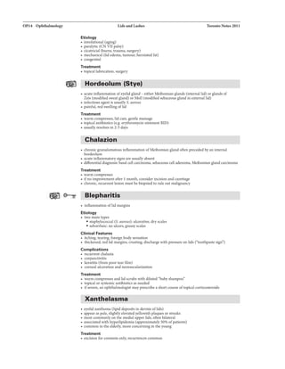 OP14 Ophthalmology Ucla and Lashes Toronto Notes 2011
Etiology
• involutional (aging)
• paralytic (CN VII palsy)
• cicatricial (bums, trauma, surgery)
• mechanical (lid edema, tumour, herniated fat)
• congenital
Treatment
• topical lubrication, surgery
Hordeolum (Stye)
• acute inflammation ofeyelid gland - either Meibomian glands (internal lid) or glands of
Zeis (modifiedsweat gland) or Moll (modified sebaceous glandin external lid)
• infectious agent is usually S. aureus
• painful, redswellingoflid
Treatment
• warm compresses,lidcare, gentle massage
• topical antibiotics (e.g. erythromycin ointment BID)
• usuallyresolves in 2-5 days
Chalazion
• chronic granulomatous inflammation ofMeibomian gland often preceded by an internal
hordeolum
• acute inflammatorysigns are usually absent
• differential diagnosis: basal cellcarcinoma, sebaceouscell adenoma, Meibomian gland carcinoma
Treatment
• warm compresses
• ifno improvement after 1 month, consider incision and curettage
• chronic, recurrent lesion must be biopsied to rule outmalignancy
Blepharitis
• inflammation oflid margins
Etiology
• two main types
• staphylococcal (S. aureus): ulcerative, dryscales
• seborrheic: no ulcers, greasyscales
Clinical Features
• itching, tearing, foreign bodysensation
• thickened. red lid margins, crusting, discharge with pressure on lids ("toothpaste sign")
Complications
• recurrent chalazia
• conjunctivitis
• keratitis (from poor tear £1m)
• corneal ulceration and neovascularization
Treatment
• warm compresses and lidscrubswith diluted "baby shampoo"
• topical or 8}'5temicantibiotics as needed
• ifsevere, an ophthalmologist mayprescribe a short course oftopicalcorticosteroids
Xanthelasma
• eyelidxanthoma (lipid deposits in dermis oflids)
• appear as pale, slightly elevatedyellowish plaques orstreaks
• mostcommonlyonthe medial upper lids, often bilateral
• associated with hyperlipidemia (approximately50% ofpatients)
• common inthe elderly, more concerningin the young
Treatment
• excision for cosmesis only, recurrences common
 