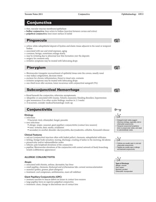 Toronto Notes 2011 Conjunctiva
Conjunctiva
• thin, vascular mucous membrane/epithelium
• bulbar conjunctiva: lines sclera to limbus (junction between cornea and sclera)
• palpebralconjunctiva: lines inner surface ofeyelid
Pinguecula
• yellow-white subepithelial deposit ofhyaline and elastic tissue adjacent to the nasal or temporal
limbus
• associated with sun and wind exposure. aging
• common, benign, sometimes enlarge slowly
• may be irritating due to abnormal tear film formation over the deposits
• surgery for cosmesis only
• irritative symptoms may be treated with lubricating drops
Pterygium
• fibrovascular triangular encroachment ofepithelial tissue onto the cornea, usually nasal
• may induce astigmatism, decrease vision
• excision for chronic inflammation, threat to visual axis, cosmesis
• irritative symptoms may be treated with lubricating drops
• one-third recur after excision, lower recurrence with conjunctival autograft (5%)
Subconjunctival Hemorrhage
------------------------
• blood beneath the conjunctiva, otherwise asymptomatic
• idiopathic or associated with trauma. Valsalva maneuver, bleeding disorders, hypertension
• give reassurance ifno other ocular findings, resolves in 2-3 weeks
• ifrecurrent, consider medicalJhematologic work-up
Conjunctivitis
Etiology
• infectious
• bacterial, viral, chlamydia!, fungal, parasitic
• non-infectious
• allergic: atopic. seasonal, giant papillary conjunctivitis (contact lens wearers)
• toxic: irritants, dust, smoke, irradiation
• secondaryto another disorder: dacryocystitis, dacryoadenitis, cellulitis, Kawasaki's disease
Clinical Features
• red eye (conjunctival injection often with limbal pallor), chemosis, subepithelial infiltrates
• itching, foreign body sensation, tearing, discharge, crusting oflashes in the morning, lid edema
• preauricular and/or submandibular nodes
• follicles: pale lymphoid elevations ofthe conjunctiva
• papillae: fibrovascular elevations ofthe conjunctiva with central network offinely branching
vessels (cobblestone appearance)
ALLERGIC CONJUNCTIVITIS
Atopic
• associated with rhinitis, asthma, dermatitis, hay fever
• small papillae, chemosis, thickenedand erythematous lids, corneal neovascularization
• seasonal (pollen, grasses, plant allergens)
• treatment: cool compresses, antihistamine, mast cell stabilizer
Giant Papillary ConJunctivitis {GPC)
• immune reaction to mucus debris on lenses in contact lens wearers
• large papillae form on superior palpebral conjunctiva
• treatment: clean, change or discontinue use ofcontact lens
Ophthalmology OP15
...,"
• Enlarged lymph nodes suggest
infactious etiology, especially viral or
chlamydia! conjunctivitis
• Tamporal conjunctival lymphatics
drain to preauricular nodes, and
to submandibular nodes
...,"
• Follicles 11r11 usually se1111 in viral and
chlamydia! conjunctivitis
• Papillae are usually seen in allervic
and bae1llrial conjunctivitis
.....,"
Typ..af Dillcharg•
Allergic: mucoid
Viral: watery
Bactarial: purulent
Chlamydia!: mucopurulant
 