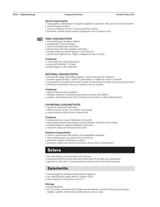 OP16 Ophthalmology Conjunctiva/Sclera Toronto Notes 2011
Vemal Conjunctivitis
• large papillae (cobblestones) on superior palpebral conjunctiva with corneal ulcers andkeratitis
• seasonal (warm weather)
• occurs in children, lasts for 5-10 years and then resolves
• treatment: consider topical steroid, cyclosporine (not in primary care)
VIRAL CONJUNCTIVITIS
• serous discharge, lid edema, follicles
• subepithelial corneal infiltrates
• maybe associated with rhinorrhea
• preauricular node often palpable andtender
• initially unilateral, often progresses to the other eye
• mainly due to adenovirus - highly contagious fur up to 12 days
Treatment
• cool compresses, topical lubrication
• usually self-limiting (7-12 days)
• proper hygiene is very important
BACTERIAL CONJUNCTIVITIS
• purulent discharge, lid swelling, papillae, conjunctival injection, chemosis
• common agents include S. aureus, S. pneumoniae, H. influenzae and M. cata"halis
• in neonates or ifsexuallyactive must consider N. gonorrhoeae (invades cornea to cause keratitis)
• Chlamydia trachomatis is the most common cause in neonates
Treatment
• topical broad-spectrum antibiotic
• systemic antibiotics ifindicated, especiallyin neonates and children
• usually a self-limitedcourse of10-14 days ifno treatment, 1-3 days with treatment
CHLAMYDIAL CONJUNCTIVITIS
• caused by Chlamydia trachomatis
• affects neonates on day 3-5, sexually active people
• causes trachoma and inclusion conjunctivitis
Trachoma
• leading infectious cause ofblindness in the world
• severe keratoconjunctivitis leads to corneal abrasion, ulceration, and scarring
• initially, follicles on superior palpebralconjunctiva
• treatment: topical and systemictetracycline
Inclusion Conjunctivitis
• chronic conjunctivitis with follicles and subepithelial infiltrates
• most common cause ofconjunctivitis in newborns
• prevention: topical erythromycin at birth
• treatment: topical and systemictetracycline, doxycycline or erythromycin
Sclera
• the white fibrous outerprotective coat ofthe eye
• continuous with the cornea anteriorly and the dura ofthe optic nerve posteriorly
• episclera is a thin layer ofvascularized tissue between the sclera and conjunctiva
Episcleritis
• immunologically mediated inflammation ofepisclera
• one-third bilateral; simple (80%) or nodular (20%)
• more frequent in women than men (3:1)
Etiology
• mostly idiopathic
• in 1/3 ofcases, associated with collagen vascular diseases, infections (herpes zoster, herpes
simplex, syphilis), inflammatory bowel disease, rosacea, atopy
 