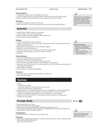Toronto Notes 2011 Sclera/Cornea
Clinical Features
• asymptomatic usually, mayhave mild pain and red eye
• sectoral ordiffuse injection ofradially-directed vessels, chemosis, small mobile nodules
• blanches with topical phenylephrine (constricts superfidal conjunctivalvessels)
Treatment
• generallyselflimited, recurrent in 2/3 ofcases
• topical steroid for 3-5 days ifpainful (prescribed and monitored byophthalmologist)
Scleritis
• usuallybilateral: diffuse, nodular or necrotizing
• anterior scleritis: maycause scleralthinning
• posterior scleritis: maycause exudativeretinal detachment
• more common in women and elderly
Etiology
• may be a manifestation ofsystemic disease
• collagenvascular disease, e.g. systemic lupus erythematosus (SLE), rheumatoidarthritis (RA),
ankylosing spondylitis (AS)
• granulomatous, e.g. tuberculosis (TB), sarcoidosis, syphilis
• metabolic, e.g. gout, thyrotoxicosis
• infectious, e.g. S. aureus, S. pneumoniae, P. aeruginosa, herpes zoster
• chemical or physical agents, e.g. thermal, alkali or acid burns
• idiopathic
Clinical Features
• severe pain, photophobia, red eye, decreased vision
• pain is bestindicator ofdisease progression
• inflammation ofscleral, episcleral and conjunctivalvessels
• may have anteriorchamber cells/flare, corneal infiltrate, scleral thinning
• sclera may have a blue hue best seen in natural light, due to scleral thinning and visualization of
underlying choroid pigment
• scleral edema or thinning
• failure to blanch with topical phenylephrine
Treatment
• systemic NSAID or steroid (topical steroids are not effective)
• treat underlyingetiology
Cornea
• function
• transmission oflight
• refraction oflight (2/3 oftotal refractive power ofeye)
• barrieragainst infection, foreign bodies
• transparencydue to avascularity, uniform structure and deturgescence (relative dehydration)
• Slayers (anteriorto posterior): epithelium, Bowman's membrane, stroma. Descemet's
membrane, endothelium (dehydrates the cornea; dysfunction= corneal edema)
• extensive sensory fibre network {Vl distribution); therefore abrasions and inflammation
(keratitis) are very painful
Foreign Body
• foreign material in or on cornea
• may have associated rust ringifmetallic
• patientsmay note tearing, photophobia, foreign body sensation, red eye
• signs include foreign body, conjunctival injection, epithelial defect that stains with fluorescein,
corneal edema, anteriorchamber cells/flare
Complications
• abrasion, infection, scarring, rust ring, secondaryiritis
Treatment
• remove under magnification using local anesthetic and sterileneedle or refer to ophthalmology
(dependingon depth and location)
• treat as per corneal abrasion
Ophthalmology OP17
... ,
•t-----------------,
To dilfarentiall bl!waan apisclaritis and
&eleritis, place adrop of phenylephrine
2.5% {Mydfrin*; AK-Dilata*) in the
affected ay&. Re-axamine the vascular
pattam 10-15 minutas latar. Episclend
veuels should bl1111ch. Scleral Y8Sials
do not.
... "
..-----------------,
Sclaramalacia l'llrflln.ns
• Anteriornecrotizing scleritis
inflammation and asymplllmatic
• Strongly associllled with rheuiMioid
arthritis
• May resun in acinithinning
• Traumatic plllfomion can easily occur
- axamina wvevervuently
... "
..-----------------,
Foreign body behind lid may cause
multiple vertical corneal epithelilll
abrasions dua to blirling.
 