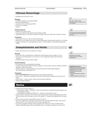 Toronto Notes 2011 Vitreous/Retina
Vitreous Hemorrhage
----------------------------------
• bleeding into the vitreous cavity
Etiology
• proliferative diabetic retinopathy (PDR)
• retinal tear/detachment
• posterior vitreous detachment (PVD)
• retinal vein occlusion
• trauma
Clinical Faaturas
• sudden loss ofvisual acuity
• may be preceded bymany floaters and/or flashes oflight
• ophthalmoscopy: no red reflexiflarge hemorrhage, retina not visible due to blood invitreous
Treatment
• ultrasound (B-scan) to rule out retinal detachment
• expectant: in non-urgent cases (e.g. no retinal detachment), blood usually resorbs in 3-6 months
• surgical: vitrectomy ± retinal detachment repair ± retinal endolaser to possible bleeding sites/
vessels
Endophthalmitis and Vitritis
• intraocular infection: acute, subacute or chronic
Etiology
• most commonly a postoperative complication; risk following cataract surgery is <0.196
• also due to penetrating injuryto eye (risk is 3-7%), endogenous spread. and intravitreal
injections
• etiologyusuallybacterial. may be fungal
Clinical Faaturas
• verypainful. red eye, photophobia, discharge
• severely reduced visual acuity, lid edema, proptosis, corneal edema, anterior chamber cells/flare,
hypopyon, reduced red reflex
• may have signs of a ruptured globe (severe subconjunctival hemorrhage, hyphem.a,
decreased intraocular pressure, etc.)
Treatment
• OCULAREMERGENCY: presenting vision best indicates prognosis
• LP or worse - admission, immediate vitrectomy and intravitreal antibiotics to prevent loss of
vision
• HM or better -vitreous tap for culture and intravitreal antibiotics
• topical fortified antibiotics
Retina
• composed oftwo parts (Figure 2)
• neurosensory retina- comprises 9 ofthe 10 retinal layers, including the photoreceptors and
the ganglion cell layer
• retinal pigment epithelium (RPE) layer - external to neurosensory retina
• macula: rich in cones (for colour vision); most sensitive area ofretina; looks darker due to lack
ofretinal vessels and thinning ofretina in this region; 15° temporal and slightlybelow the optic
disc
• fovea: centre ofmacula; responsible for acute, fine vision
• optic disc: slightlyoval vertically, pinkish colour with centrally depressed yellow cup (normal
cup:disc ratio is <0.5), retinal artery and vein pass through cup
• ora serrata: irregularly-shaped, anterior margin ofthe retina (can only be visualized with
indirect ophthalmoscopy ofthe far peripheral retina, or through a Goldmann 3 mirror lens)
Ophthalmology OP23
.
Any time avitreous or retinal
hemorrhage is seen in a child, must rule
outchid abusa.
.....,,
Common causes of vitreous hemorrhage
are prolifanrtiVB diabetic retinopathy and
retinal tem.
.....,,
Rememberto inquire about
tutanuallatu1 in poll-traumlllic
endophthllmitis.
I'IIIOIIhthiDtit....,llully
EndgpllthllmihVi1r81:1DmySludyliwp.ltealbrl
1lleElllgpllthllmitisl{rtmclomySUiy.ArdWe$ at
11311Z):147Hi
Fortrlltmlnt alpost·calltlctlllliiiY
endoplllhllmitis:
• lllli'lvilalantibioticsprDrad IMirl)'lblmic
l11tililltics
• 1{11r8ctomy'indicalldonlrhilion LPonwrsa
 