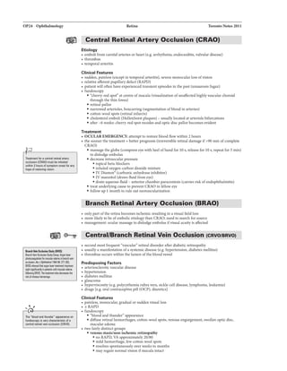 OP24 Ophthalmology
Treatmentfor aCllntral ratinal1118ry
occlusion !CRAOI must be initiated
within 2 hours of symptom onsatfor .,y
hope ofres!Dring vision.
llllldlVail Oa:luian Sludy IIIVDII
BllnchYain StudyGnllp:Argon lll8r
101macularedeml inbmui•'lein
accllsiaii.AmJOp/rlhllmD/19BUB: Zll-2112.
BVOSsiD.wd!hit arganilllrlrlltrr.ntim!1M1
sijlt inpetian1switiiiiiiCUaredan.
foiiiMing BRVO.Thetrublwrtalso._lha
riska1vmeoushem0111ge.
.....,,
,.}-----------------,
The "blood and thunder"" appeiii'BIIce on
fundoscopy is very characbristic of a
cenlrBI retinal vein occklsion {CRVOI.
Retina Toronto Notes 2011
Central Retinal Artery Occlusion (CRAO)- - - -
Etiology
• emboli from carotid arteries or heart (e.g. arrhythmia, endocarditis, valvular disease)
• thrombus
• temporal arteritis
Clinical Features
• sudden, painless (except in temporal arteritis), severe monocular loss ofvision
• relative afferent pupillary defect (RAPD)
• patient willoften have experienced transient episodes in the past (amaurosis fugax)
• fundoscopy
• "cherry-redspot" at centre ofmacula (visualization ofunaffected highly vascular choroid
through the thin fovea)
• retinal pallor
• narrowed arterioles, boxcarring (segmentation ofblood in arteries)
• cotton-wool spots (retinal infarcts)
• cholesterol emboli (Hollenhorst plaques) - usually located at arteriole bifurcations
• after -6 weeks: cherry-red spot recedes and optic disc pallor becomes evident
Treatment
• OCULAR EMERGENCY: attempt to restore blood flow within 2 hours
• the sooner the treatment =better prognosis (irreversible retinal damage if>90 min ofcomplete
CRAO)
• massage the globe (compress eye with heel ofhand for 10 s, release for 10 s, repeat for 5 min)
to dislodge embolus
• decrease intraocular pressure
• topical beta-blockers
• inhaled oxygen-carbon dioxide mixture
• IV Diamox- (carbonic anhydrase inhibitor)
• IV mannitol (draws fluid from eye)
• drain aqueous fluid- anterior chamber paracentesis (carries risk ofendophthahnitis)
• treat underlying cause to prevent CRAO in fellow eye
• follow up 1month to rule out neovascularization
Branch Retinal Artery Occlusion (BRAO)- - - - - - - - -
• onlypart ofthe retina becomes ischemic resulting in a visual fieldloss
• more likely to be ofembolic etiologythan CRAO; need to search for source
• management: ocular massage to dislodge embolus ifvisual acuity is affected
Central/Branch Retinal Vein Occlusion (CRVO/BRVO)
• second most frequent "vascular" retinal disorder after diabetic retinopathy
• usually a manifestation ofa systemic disease (e.g. hypertension, diabetes mellitus)
• thrombus occurs within the lumen ofthe blood vessel
Predisposing Factors
• arteriosclerotic vascular disease
• hypertension
• diabetes mellitus
• glaucoma
• hyperviscosity (e.g. polycythemia rubra vera, sickle-cell disease, lymphoma, leukemia)
• drugs [e.g. oral contraceptivepill (OCP), diuretics]
Clinical Features
• painless, monocular, gradual or sudden visual loss
• ±RAPD
• fundoscopy
• "blood and thundera appearance
• diffuse retinal hemorrhages, cotton-wool spots, venous engorgement, swollen optic disc,
macular edema
• two fairly distinct groups
• venous staaWnon-ischemic retinopathy
• no RAPD, VA approximately20/80
• mild hemorrhage, few cotton wool spots
• resolves spontaneously over weeks to months
• may regain normal vision ifmacula intact
 