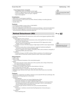 Toronto Notes 2011 Retina
• hemorrhagic/ischemic retinopathy
• usually olderpatient with deficient arterial supply
• RAPD, VA approximately20/200, reduced peripheralvision
• more hemorrhages, cotton wool spots, congestion
• poorvisual prognosis
Complications
• degeneration ofretinal pigmentepithelium
• neovascularization ofretina and iris (secondaryrubeosis), leadingto secondaryglaucoma
• vitreous hemorrhage
• macular edema
Treatment
• no treatment available to restore vision in CRVO/BRVO
• treat underlyingcause/contributing factor
• fluorescein angiographyto determine extentofretinal non-perfusion= riskofneovascularization
• retinal laser photocoagulation, intravitrealcorticosteroidor anti-VEGF injectionto reduce
neovascularization and preventneovascular glaucoma
Retinal Detachment (RD)
• cleavagein the plane between the neurosensory retina and the retinal pigment epithelium (RPE)
• three types
• rhegm.atogenous (most common)
• caused by a tear or hole in the neurosensory retina, allowing fluid from the vitreous to
pass into the subretinalspace
• tears maybe causedbyposteriorvitreous detachment (PVD), degenerative retinal
changes, trauma oriatrogenically
• incidence increaseswith advancing age, inhigh myopes andafter ocularsurgery/trauma
• tractional
• caused bytraction (dueto vitreal, epiretinal or subretinal membrane) pullingthe
neurosensory retina awayfrom the underlying RPE
• found in conditions such as diabetic retinopathy, CRVO, sickle cell disease, retinopathy of
prematurity (ROP), and oculartrauma
• exudative
• caused by damage to the RPE resultingin fluid accumulation in the subretinal space
• main causes are intraocular tumours, posterior uveitis, central serous retinopathy
Clinical Features
• sudden onset
• flashes oflight
• due to mechanicalstimulation ofthe retinal photoreceptors
• floaters
• hazyspots in the line ofvision which move with eye position, due to drops ofblood from
tom vessels bleeding into the vitreous
• curtain ofblackness/peripheral fieldloss
• darkness in one field ofvision when the retina detaches inthatarea
• loss ofcentral vision (ifmacula "off")
• decreased lOP (usually 4-5 mmHg lowerthan the other, normal eye)
• ophthalmoscopy: detached retina is grey-white with surface bloodvessels, loss ofred reflex
• ±RAPD
Treatment
• prophylactic: symptomatic tear (flashes or floaters) can be sealed offwith laser/cryotherapy, with
the goal ofpreventing progression to detachment
• therapeutic
• rhegm.atogenous
• scleral buckleprocedure (see Surgical Ophthalmology, OP43)
• pneumatic retinopexy (see Surgical Ophthalmology, OP43)
• both above treatments are used in combination withlocalization ofretinal tears/holes
and subsequent treatment with diathermy, cryotherapy or laserto create adhesions
between the RPE and the neurosensory retina
• vitrectomyplus injection ofsilicone oil in cases ofrecurrent detachment
• tractional
• vitrectomy ±membrane removal/scleral buckling/injection ofintraoculargas as
necessary
• exudative
• treat underlyingcause
Ophthalmology OP25
"" I
9t-----------------,
8-1 0% risk afdaveloping CRVO orBRVO
in other eyu.
"". I
•t-----------------,
Superotemporal rvtina is the most
common site fur horseshoetllllrs.
 