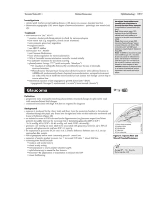 'IbroDloNota2011 Retina/Glaucoma
Investigations
• Amslergrid:held atnormalreadmgdistancewith glasses on, assesses macularfunction
• ft.uorescein angiography(FA): asseli8 degreeofneOVB.IIcularization - pathologicnewvessel.Bleak
dye
Tnatment
• non-neovascular '"dry'"ARMD
• monl.tor,.Amslergridallows patientsto c:heck.for metamorphopaia
• lowvisionaids (e.g.magnifiers, closed-circuittelevision)
• anti-oxidants,greenleafyvegetables
• sunglasses/visors
• seeAREDSsidebar
• neOVB.IIc::ular"wei' ARMD
• see Common Medlcaticns
• laserphotocoagulationfor neovascularizati.on
• 5096 ofchoroidalneovasc::ularizationcannotbetreated iDitially
• no definitivetreatmentfor disciformscarring
• photodynamictherapy(PDT) withverteporfin(Visudyne•)
• IVinjectionofverteporfinfollowed bylowintensitylaserto area ofchoroidal
neovasclllarWrtion
• PhotodynamicTherapyStudyGroup showedthatfor patients with subfoveallesionsin
ARMDwith predominantlyclassicchoroidalneovascularlzation, verteportintreatment
c:an reduce theriskofmoderatevisionloss fur atleast2years; th18therapycannotstop or
revene vision loss
• intravitrealinjection ofanti-angiogenesisgrowthfactor (anti-VEGF)
• pegaptanib (Macugen•), raniblzumab (Luc:entis->, bevacizumab (Awstin•)
Glaucoma
Definition
• progressiveopticneuropathyinvolvingcharacteristic:structural changesto optic nervehead
withassodated visualfield changes
• c:ommonlyassociatedwithhighlOP, butnot requ.iredfor diagnosis
Background
• aqueousis producedbythe c.lliarybodyand flows from the posteriorchamberto the anterior
chamberthroughthe pupil. and drainsinto theepiscleralveinsviathetrabecularmeahworkand
CanalofSchlemm (Figure 18)
• an isolatedincreasein lOP is termedocularhypertension (orglaucomasuspect) andthese
patients shouldbe followed for increasedrisk ofdevelopingglaucoma(1096 iflOP=
20-30mmHg; 4096 iflOP = 30-40 mmHg; andmostiflOP >40mmHg)
• pressures >21 mmHgaremorelikelyto be associatedwithglaucoma;however,up to SO% of
patients withglauc:omado nothavelOP >21 mmHg
• besuspicious ofglaw:omaifC:Dmtio >0.6, C:D ratio difference betweeneyes >0.2, or cup
approaches discmargin
• loss ofperipheralvisionmostcommonlyprecedes centralloss
• sequenceofevents: gradualpressurerise -+ increasedC:D ratio -+ visualfield loss
• screeningtests shouldinclude
• medicalandfamilyhistory
• visual acuitytesting
• slitlampaamto assess anterior chamber depth
• ophthalmoscopyto assessthe discfeatures
• tonometrybyapplanation orindentationto measure the lOP
• visualfield testing
Ophthalmology OP27
11111 .... II!QriiiiiiiAnk.u.r
.....&.-hclllrlllll.....
..._...AgfHIIIbll.........
liu2
a..,:Coc:tn!elpllnicIBI'iawalRCrs
ir.wlgati"Gthtlltalmi&(wlallu
lllldolhalllllP'o1hflcllrJrnodllliMfar...
m.tnartalwrtlgHIIInd
IAflt.tl),
1'1111111:Cluli:Ill'occUI'MIItypeAIMl.
. . . .
IDJ1Ibadallillrodei:llddlu.tbill'otGFI.
.. (ami't'EGI'fnQrrart
nibadyjlrld
1hnJrf!I'D'n
Ill*ThaMARNAtrillhr.wd1hlltht)IIIOIII
..._•(ll!tb'agailai15CJIIIIIIIIalln
rlwUBCUIJWIII5.8'1frJrriii.IIBI-
plabo,'llllil81hlFOCUS1rill!illoiwd111111111
paoladIllfarI Qlilllf15OIIIJII81111111U101"1
yea"W1114A4 rllWitiunlb +
Wl1lpalfinPD!'Iftd'l'l18podilPDTIlona.
lllrillilrnllllnalaiameutblllllfi1
b'1hl--ri'MIIAIMIMhIigman
inJ1Mnat1sinJatarracWYiluilaculyIt
IDyll!.
I. CliarybodVJRC88886
l. P141IIIV block
3. Pra1ralwnu•
4. Trabecular
S. PDit-lrlbiiCiilr
Figure 18. Flow and
litHof Pata.till Rllilblnca
.... ,
i
.B
4
0
.
Ave1'11118 lOP =15 :t 3 mmHg
Nannll :s:D.4
 