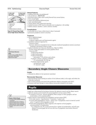 OP30 OphthalmoloBf
1.Aq-ftgw
2.Ci.ybody
3.ComR
4.Ln
5. Bloc:bdIJibecljarmesbwork
Flg1re zo.Nomaal OpenAntle
varsuaAn1la Cl01ure Gl1ucam1
_...c.._.._..
IIAI:H
Txwi1h mioticsIIIII leta-Biocbrs,
Adrenqict. Cholinqiet
ltyperuS'IIotiCllgllnbl
,, ,
...--------------.
liTarplalf RltNI Silnall
• nuclu jpupillalyniiiiiVBYB
movemlnbl)
• l.81arll garicullda badycrf1h11lrn111
• Superiorcclicu IIYIImovemenll)
• Suprachi11malic nucleusjaptokiaic)
• Acca-.yoptic lci'l:adian
rl1ylhm)
Clinical Features
• unilateral,butothereyeprecllsposed
• red, painfuleye = RED FLAG
• decreasedvisual acuity, vill:ion acutelyblurred from cornealedema
• halosaroundlights
• nauseaandvmnftlng, abdominalpain
• fixed, mid-dllatedpupU
• cornealedema withconjunctivalinjection
• marked increueinlOP: maybenoticeable evento palpation (>40 mmHg)
• shallowa.ntmorchamber± cellsinanterior chamber
Complications
• lrreverslbleloss ofvision withinhours to days ifuntreated
• permanentperipheralanteriorsynechiae
Treatment
• referto ophthalmologist
•laseriridotomy
• aqueoussuppressants aruihyperosmoticagents
• immediatetreatment importantto:
• preservevision
1'oroDio 2011
• preventadhesions ofperipheraliristo trabecularmeshwork(peripheralanterior synechiae)
resultinginpermanent closureofangle
• medicaltreatment (see Glmu:oma Medications, Table 10,OP45)
• mioticdrops (pilocarpine) to reversepupillaryblock
• decreaselOP
• topicalbeta-blockers
• topical adrenergic&
• topical cholinergics
-pilocarpine 1-496 ql5min, upto q5min
• systemiccarbonicanhydraseInhibitors
- IVacetazolamide250-500mg
• &ylil:emic byperosmotic agents
- oralglycerine 1glkg
- IV mannitnll glkg
Secondary Angle Closure Glaucoma
Uveitis
• inflamediris adheres tolens (posteriorsynechiae)
Neovascular Glaucoma
• abnonnalbloodwssels developonsurfaceofiris (rubeosisiridis),intheangle, aruiwithin the
trabecularmeshwork
• dueto retinalischemiaassociatedwith proliferativ'ediabeticretinopathyand CRVO
• treatment withlasertherapyto retina reduces neowscular lrtimulusto iris vessels
Pupils
• pupilsizeis determinedbythe balance between the sphincter muscle andthe dilator muscle
• sphinctez muscle Isinnervatedbytheparasympatheticnervous system(PNS)
• carriedbyCN m:pre- and post-ganglionicfibres synapseinciliaryganglion. anduse
acetylchollneastheneurotransmitter
• dilatormuscleis innervatedbythesympatheticnervous system {SNS)
• first orderneuron = hypothalamus -+ brainstem -+ spinal cord
• secondorder/preganglionicneuron= spinalcord -+ sympathetictrunkviainternalcarotid
artery-+ superim cervicalganglioninneck
• third order!postganglionicfibres originab:inthesuperim cervical ganglion,
neurotransmitterIsnoradrenaline
• asa dlagnostictest, 4% cocaine preventsthe re-uptakeofnoradrenaline, andwillcause
dllatlonofnormalpupil, butnatonewithloss ofsympatheticinnervation {Homer's
Syndrome)
 