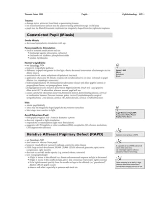 Toronto Notes 2011 Pupils
Trauma
• damage to iris sphincter from blunt orpenetrating trauma
• iris transillumination defects may be apparent using ophthalmoscope or slit lamp
• pupilmay be dilated (traumatic mydriasis) or irregularlyshaped from tinysphincterruptures
Constricted Pupil (Miosis)
Senile Miosis
• decreased sympathetic stimulation with age
Parasympathetic Stimulation
• localor systemic medications such as:
• cholinergic agents: pilocarpine, carbachol
• cholinesterase inhibitor: phospholine iodide
• opiates, barbiturates
Horner's Syndrome
• see Neurolog)'. N24
• lesion in sympathetic pathway
• difference in pupil size greater in dim light, due to decreased innervation ofadrenergicsto iris
dilator muscle
• associatedwith ptosis, anhydrosis ofipsilateral face/neck
• application ofcocaine 4% (blocks reuptake ofnoradrenaline) to eye does not resultin pupil
dilation (vs. physiologic anisocoria)
• hydroxyamphetamine 1% (stimulates noradrenalinerelease) will dilate pupil ifcentral or
preganglioniclesion, not postganglionic lesion
• postganglioniclesions result in denervation hypersensitivity, which will cause pupil to
dilate with 0.125% adrenaline, whereas nonnal pupilwill not
• causes: carotid or subclavian aneurysm, brainstem infarct, demyelinatingdisease, cervical
or mediastinal tumour, Pancoasttumour, goiter, cervicallymphadenopathy, surgical
sympathectomy, Lyme disease, cervicalribs, tabes dorsalis, cervicalvertebral fractures
Iritis
• miotic pupil initially
• later, may beirregularlyshapedpupil due to posterior synechiae
• later stages non-reactive to light
Argyll Robertson Pupil
• both pupils irregularand <3 mm in diameter, ± ptosis
• does not respond to light stimulation
• responds to accommodation (light-near dissociation)
• suggestive ofCNS syphilis orother conditions (DM, encephalitis, MS, chronicalcoholism,
CNS degenerative diseases)
Relative Afferent Pupillary Defect (RAPD)
• see N23
• also known as Marcus Gunn pupil
• lesion in visual afferent (sensory) pathway anterior to optic chiasm
• DDX: largeretinal detachment, BRAO, CRAO, CRVO, advanced glaucoma, opticnerve
compression, optic neuritis
• does not occur with mediaopacity (e.g. corneal edema, cataracts)
• test: swingingflashlight
• iflightis shone in the affectedeye, direct and consensualresponse to light is decreased
• iflightis shone in the unaffectedeye, direct andconsensualresponse to light is normal
• ifthe lightis moved quicklyfrom the unaffectedeye to the affected eye, ·paradOJticaln
dilation ofboth pupils occurs
• observe red reflex, especially in patients with dark iris
Ophthalmology OP33
"''
11om•'•MAP
Mia.ia
Anhydrosis
Ptotit
Argyll Robermon Plpil (AlP)
Accomodation lllfl&x Presant
PupillllfY Rellex Absent
...... ,
---,
..... ,
is poai!U to haw RAPD and nonnal
viaion atthe siiiTietime.
i.e. in damaged s...,arior coUiculus
CIUsed by thalamic hemorrhage.
....,,
..
When aii8Ssing for an RAPD, aslight
dilatation lifter constriction is
normal when from eye111 11'(8.
 