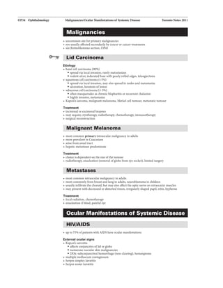 OP34 Ophthalmology Malignancl.es/OcuJar ManifestationaofSystemicDisease
Malignancies
• uncommon site for primarymalignancies
• eye usually affected secondarilybycancer or cancer treatments
• see Retinoblastoma section, OP41
Lid Carcinoma
Etiology
• basal cell carcinoma (90%)
• spread via local invasion, rarely metastasizes
• rodent ulcer, indurated base with pearly rolled edges, telangiectasia
• squamous cell carcinoma (<5%)
• spread via local invasion, may also spread to nodes and metastasize
• ulceration, keratosis oflesion
• sebaceous cell carcinoma {1-5%)
• often masquerades as chronic blepharitis or recurrent chalazion
• highly invasive, metastasize
Toronto Notes 2011
• Kaposi's sarcoma. malignant melanoma. Merkel cell tumour, metastatictumour
Treatment
• incisional or excisional biopsies
• may require cryotherapy, radiotherapy, chemotherapy, immunotherapy
• surgical reconstruction
Malignant Melanoma
• most commonprimaryintraocular malignancy in adults
• more prevalentin Caucasians
• arise from uveal tract
• hepatic metastases predominate
Treatment
• choice is dependent on the size ofthe tumour
• radiotherapy, enucleation (removal ofglobe from eye socket),limited surgery
Metastases
• most common intraocular malignancy in adults
• most commonlyfrom breast and lung in adults, neuroblastoma in children
• usuallyinfiltrate the choroid, but may also affect the optic nerve or extraocular muscles
• may present with decreased or distorted vision, irregularly shaped pupil, iritis, hyphema
Treatment
• local radiation, chemotherapy
• enucleation ifblind, painful eye
Ocular Manifestations of Systemic Disease
HIV/AIDS
• up to 75% ofpatients with AIDS have ocular manifestations
External ocular signs
• Kaposi's sarcoma
• affects conjunctiva oflid or globe
• numerous vascular skin malignancies
• DDx: subconjunctival hemorrhage (non-clearing), hemangioma
• multiple molluscum contagiosum
• herpes simplex keratitis
• herpes zoster keratitis
 