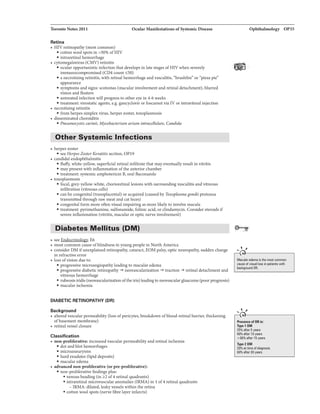 Toronto Notes 2011 Ocular Manifestations ofSyatemic Disease
Retina
• HIV retinopathy (most common}
• cotton wool spots in >50% ofHIV
• intraretinal hemorrhage
• cytomegalovirus (CMV} retinitis
• ocular opportunisticinfection that develops in late stages ofHIV when severely
immunocompromised (CD4 count
• a necrotizing retinitis, with retinal hemorrhage and vasculitis, "brushfiren or "pizzapien
appearance
• symptoms and signs: scotomas (macular involvement and retinal detachment}, blurred
vision and floaters
• untreated infection will progress to other eyein 4-6 weeks
• treatment: virostatic agents, e.g. gancyclovir orfoscarnet via IV or intravitreal injection
• necrotizing retinitis
• from herpes simplex virus, herpes zoster, toxoplasmosis
• disseminated choroiditis
• Pneumoc:ystis cwinii, Mycobacterium avium intracellulare, Candida
Other Systemic Infections
• herpes zoster
• see Herpes Zoster Keratitis section, OP19
• candidal endophthalmitis
• fluffy, white-yellow, superficial retinal infiltrate that may eventuallyresult in vitritis
• maypresent with inflammation ofthe anterior chamber
• treatment: systemic amphotericin B, oral fluconazole
• toxoplasmosis
• focal, grey-yellow-white, chorioretinallesions with surrounding vasculitis and vitreous
infiltration (vitreous cells}
• can be congenital (transplacental} or acquired (caused by Toxoplasma gondii protozoa
transmitted through raw meat and cat feces)
• congenitalform more often visual impairingas more likelyto involve macula
• treatment: pyrimethamine, sulfonamide, folinic add, or clindam.ydn. Consider steroids if
severe inflammation (vitritis, macular or optic nerve involvement)
Diabetes Mellitus (DM)
• see E6
• most common cause ofblindness in youngpeoplein North America
• consider DM ifunexplained retinopathy, cataract, EOM palsy, optic neuropathy, sudden change
in refractive error
• loss ofvision due to:
• progressive microangiopathy leading to macular edema
• progressive diabetic retinopathy -+ neovascularization -+ traction -+ retinal detachment and
vitreous hemorrhage
• rubeosis iridis (neovascularizationofthe iris) leadingto neovascularglaucoma (poorprognosis)
• macular ischemia
DIABETIC RETINOPATliY (DR)
Background
• altered vascular permeability (loss ofpericytes, breakdown ofblood-retinal barrier, thickening
ofbasement membrane)
• retinal vessel closure
Classification
• non-proliferative: increased vascular permeability and retinal ischemia
• dot and blot hemorrhages
• microaneurysms
• hard exudates (lipid deposits)
• macular edema
• advanced. non-proliferative (or pre-proliferative):
• non-proliferative findings plus:
• venous beading (in of4 retinal quadrants}
• intraretinal microvascular anomalies (IRMA) in 1of4 retinal quadrants
- IRMA: dilated, leaky vessels within the retina
• cotton wool spots (nerve fibre layer infarcts)
Ophthalmology OP35
....
Macular edema thlil most common
cause of visual loss in patientswith
bBCkgllJUnd IJR.
.... ,
Type1 DM
60'1(i after 1Dyeers
>80'1(illfter 15 years
Type2DM
20'1(i Ill time ofdi111nosis
60'1(i after 20 yeers
 