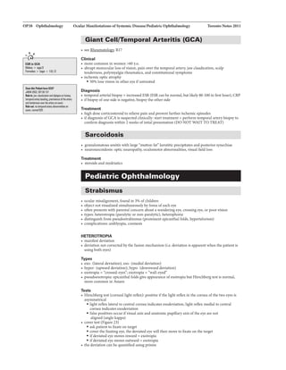 OP38 Ophthalmology Ocular ManifestationsofSystemic:Diseaae/Pediatrlc:Ophthalmology Toronto Notes 2011
.....,'
ESRin GCA
Males> 11111112
F11111.ia > (av- + 1Dl/2
O.thill'llilni....CCA?
.JAM42002; 287:92-101
,.ill: jMcllulkldion11111 dip._ onhiltury,
11rnp1H1IIItlry'-ding,prani!IIICI althlllllry
111111endemess-the lll!!yanmm.
,.aut no11mpotlllltlryllllnormelities on
exam.nDmlllESR.
Giant Cell/Temporal Arteritis (GCA)- - - - - - - -
• see Rheumatology; Rl7
Clinical
• more common in women >60 y.o.
• abrupt monocular loss ofvision, pain over the temporal artery, jawclaudication, scalp
tenderness, polymyalgia rhc:umatica, and constitutional symptoms
• ischemic optic atrophy
• 50% lose vision in other eye ifuntreated
Diagnosis
• temporal arterial biopsy+ increased ESR (ESR can be normal, butlikely80-100 in firsthour), CRP
• ifbiopsy ofone side is negative. biopsythe other side
Treatment
• high dose corticosteroid to relieve pain and prevent further ischemic episodes
• ifdiagnosis ofGCA is suspected clinically: start treatment + perform temporal artery biopsyto
confirm diagnosis within 2 weeks ofintial presentation (DO NOT WAIT TO TREAT)
Sarcoidosis
• granulomatous uveitis with large "mutton fat" keratitic precipitates and posterior synechiae
• neurosarcoidosis: optic neuropathy, oculomotor abnormalities, visual field loss
Treatment
• steroids and mydriatics
Pediatric Ophthalmology
Strabismus
• ocular misalignment, found in 3% ofchildren
• object not visualized simultaneously byfovea ofeach eye
• often presents with parental concern about a wandering eye, crossing eye, or poor vision
• types: heterotropia (paralytic or non-paralytic), heterophoria
• distinguish from pseudostrabismus (prominent epicanthal folds, hypertelorism)
• complications: amblyopia, cosmesis
HETEROTROPIA
• manifest deviation
• deviation not corrected by the fusion mechanism (i.e. deviation is apparent when the patient is
using both eyes)
Types
• exo- (lateral deviation), eso- (medial deviation)
• hyper- (upward deviation), hypo- (downward deviation)
• esotropia= "crossed-eyes"; exotropia=
• pseudoesotropia: epicanthal folds give appearance ofesotropia but Hirschberg test is normaL
more common in Asians
Tests
• Hirschberg test (corneal light reflex): positive ifthe light reflex in the cornea ofthe two eyesis
asymmetrical
• light reflex lateral to central cornea indicates esodeviation; light reflex medial to central
cornea indicates exodeviation
• false positives occur ifvisual axis and anatomic pupillary axis ofthe eye are not
aligned (angle kappa)
• cover test (Figure 23)
• ask patient to fixate on target
• cover the fixating eye, the deviated eye will then move to fixate on the target
• ifdeviated eye moves inward = exotropia
• ifdeviated eye moves outward = esotropia
• the deviation can be quantified using prisms
 