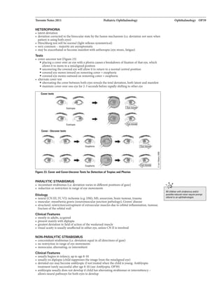 'IbroDloNota2011
HETEROPHORIA
• latentdeviation
PecllatricOphthalmology
o deviation correctedinthe binocularstatebythe fusion mechanism (i.e. deviation not seenwhen
patientis usingbotheyes)
• Hirschbergtestwillbe normal (lightreflexes symmetrical)
• verycommon - majorityareasymptomatic
• maybeexacerbatedorbecomemanifestwith asthenopia (eye mam,fatigue)
Teats
• cover-uncovertest (Figure 23)
• placinga cowrOft!' an eyewith a phoriacauses a breakdown offixation of which
allows itto movetJJ a misalignedposition
• uncoveringthe coveredeyewill allowitto return to a normalcentralposition
• coveredeyemovesinwardonremovingcover= emphoria
• coveredeyemoves outward onremovingcover= esophoria.
o alternate covertest
• alternatingthe coverbetweenboth eyesrevealsthe totaldeviation, bothlatent andmanifest
• maintain cover over oneeyefor 2-3 secondsbeforerapidlyshiftingto other eye
Canrtalla
0
,......
..
Eautrapill
D
... ·1.>
Exlllrupil
Cover-Uncover t8lll
0
e J .... l@ .. -@.' >
Esophoria
0
.... Ext!phoria
Figura Z3. Cower and Conr-UncDVBrTestsfur DetBCtion af Tropiasa.t Pharias
PARALYTIC STRABISMUS
o incomitantstrabJsmus (i.e. devla.tionvariesIn differentpositions ofgaze)
• reductionor restrictioninrange ofeye movements
Etiology
o neural (CN III, IY, Vl): ischemia (e.g. DM), MS,aneurysm. braintumour, trauma
j
:§
g
o m118CUlar: myastheniagravis (neuromuscularjunctionpathology), Gravei disease
o structural: restriction/entrapmentofextraocularmuscles dW!to orbitalinflammation, tumour,
fracture ofthe orbitalwall
Clinical Features
o mostlyin adults, acquired
o presentmainlywith dJplopla
• greatestdeviation infield ofaction ofthe weakenedmuscle
• visual acuityis usuallyunaffectedin either eye. unless CN nis involved
NON-PARALYTIC STRABISMUS
• concomitantstnlbismus (ie. deviation equal inalldirections ofgaze)
• no restrictioninrangeofeyemovements
o monocular, alternating.orintermittent
Clinical Features
• usuallybeginsininfancy,upto age 8-10
• usuallyno diplopia (childsuppressestheimagefrom themisalignedeye)
o deviatedeyemaybecome amblyopiclfnottreated whenthe childis young.Amblyopia
treatment rarelysuccessfulafter age8-10 (seeAmblyopia, OP39)
o amblyopiausuallydoes notdevelopifchildhasalternatiDgstrablamus orintermittency-
allomneuralpathways furbotheyestJJ develop
Ophthalmology 01'39
..... ,
_._____________
All chikhn with mbi8I!UIIIIdlor
poaibll llldueed vilion pron¢
nfllmlto an optdhlllmDklgist.
 