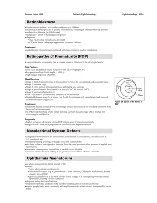 Toronto Notes 2011 Pediatric Ophtbahnology
Retinoblastoma
• most common primary intraocular malignancy in children
• incidence: 1/1000; sporadic or genetic transmission; screening ofsiblings/offspring essential
• unilateral or bilateral (in 1/3 of cases)
• malignant - direct orhematogenous spread
• diagnosis
• maybe detected byleukocoria in infant
• CT scan: dense radiopaque appearance (contains calcium)
Treatment
• radiotherapy, chemotherapycombined with laser, cryopexy, and/or enucleation
Retinopathy of Prematurity (ROP)
• vasoproliferative retinopathythat is a major cause ofblindness in the developed world
Risk Factors
• non-blackrace (black infants have lower risk ofdeveloping ROP)
• low gestational age, birth weight (<1500 g)
• high oxygen exposure after birth
Classification
• Stage 1: faint demarcation line at the junction between thevascularized and avascular retina
• Stage 2: elevated ridge
• Stage 3: extra-retinal fibrovascular tissue extending into utereous
• Stage 4: partial retinal detachment (4A: macula 4B: macula
• Stage 5: total retnal detachment
• Plus (+) disease = dilatation and tortuosityifretinal vessels
• threshold disease: stage 3+ in zones 1 or 2 with 5 continuous or8 cumulative clockhours of
ROP involvement (Figure 24)
Treatment
• threshold disease is treated with cryotherapy or laser (laser is now the standard treatment, with
better refractive outcome)
• ROP beyond threshold level is either watched carefully (usually stage 4A) or treated with
vitrectomy/scleral buckle
Prognosis
• higher incidence ofmyopia among ROP infants, eveniftreated successfully
• stage 4B and 5 have poor prognosis for visual outcome despite treatment
Nasolacrimal System Defects
• congenital obstruction ofthe nasolacrimal duct (failure ofcanalization), usually occurs at
1-2 months of age
• increased tearing, crusting, discharge, recurrent conjunctivitis
• can have reflux ofmucopurulent material from lacrimal punctum when pressure is applied over
lacrimal sac
• treatment: massage over lacrimal sac at medial comer ofeyelid
• consider referral for duct probingifno spontaneous resolution after 9-12 months
Ophthalmia Neonatorum
-------------------------------
• newborn conjunctivitis in first month oflife
• causes:
• toxic: silver nitrate, erythromycin
• infectious: bacterial (e.g. N. gono"hoeae- most common, Chlamydia trachoma/is), herpes
simplex virus (HSV)
• gonococcal infection is the most serious threat to sight as it can rapidly penetrate corneal
epithelium, causing corneal ulceration
• diagnose using stains and cultures
• treatment: systemic antibiotics with possible hospitalization ifinfectious etiology
• topical prophylaxis, most commonly with erythromycin (or silver nitrate), is required bylaw at
birth
Ophtbahnology OP41
-..
nerw
Macula
Figura 24. Zonas of tha Retina in
ROP
 