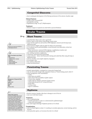OP42 Ophthalmology
.....,,
Always test visual acuity (VA] first -
mlldicoi8QIII pratBction.
..... ,,
I!Rr if you•-any ofth-
llipl
• llec:relll8d VA
• ShaDow antlrior chamber
• Hyphema
• Abnonnal pupil
• Ocul11r misalignment
• Retinal damage
Manag11118111 of S.Piehld Glolle
Rapture
CAN'Tforget
Clorbib
Ancef IV
NPO
Tetanu..mtus
Shabn Bally Syndnlme
Syndrome of findings characterized
by no external signs ofabuse and
respimDry arrest, seizures, and
corTIII. Ocular axam findings 11r11
important for Shaken
Baby Syndrome. These findings
include amnsiv1 rwtinal and vitreous
hemorrhages 1hat occur during 1he
lhakilg proce11 and n extramely
rm in accidentll1nuna. Adetailed
fundoscopic exam or an ophthalmology
refemll should be conductEd for an
infants in whom abuse il suspected.
Pediatric Ophthalmology/OcularTrauma Toronto Notes 2011
Congenital Glaucoma
• due to inadequate development ofthe filtering mechanism ofthe anterior chamber angle
Clinical Features
• cloudy cornea, increased IOP
• photophobia. tearing
• buphthalmos (large "ox eye"), blepharospasm
Treatment
• filtration surgery is required soon after birth to prevent blindness
Ocular Trauma
Blunt Trauma
• caused byblunt object such as fist, squash ball
• history: injury, ocular history, drug allergy, tetanus status
• exam: VA first, pupil size and reaction, EOM (diplopia), external and slitlamp exam,
ophthalmoscopy
• ifVA normal or slightlyreduced, globe less likelyto be perforated
• ifVA reduced maybe perforated globe, corneal abrasion, lens dislocation, retinal tear
• bone fractures
• blowout fracture: restricted EOM, diplopia, enophthalmos (sunken eye)
• ethmoidfracture: subcutaneous emphysema oflid
• lids: swelling, laceration, emphysema
• conjunctiva: subconjunctival hemorrhage
• cornea: abrasion - detect with fluorescein staining and cobalt blue filter using slitlamp or
ophthalmoscope
• anterior chamber: assess depth, hyphema, hypopyon
• iris: prolapse, iritis
• lens: cataract, dislocation
• retinal tear/detachment
Penetrating Trauma
• include ruptured globe ± prolapsed iris, intraocularforeign body
• rule out intraocular foreign body, especiallyifhistoryof"metal striking orbit cr
• initialmanagement: refer immediately!!
•ABCs
• don't press on eyeball!
• don't checklOP ifpossibility ofglobe rupture
• checkvision, diplopia
• apply rigid eye shieldto minimize further trauma
• keep headelevated30-45° to keep IOP down
• keepNPO
• tetanus status
• give IV antibiotics
Hyphama
• bloodin anteriorchamber often due to damage to root ofthe iris
• may occur with blunttrauma
Treatment
• refer to ophthalmology
• shieldand bedrestx 5 days or as determined by ophthalmologist
• sleep with head upright
• may need surgical drainage ifhyphema persists orifre-bleed
Complications
• risk ofre-bleed highest on days 2-5, resultingin secondary glaucoma. corneal staining, and iris
necrosis
• never prescribe aspirin, as itincreases the risk ofare-bleed
 