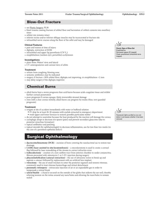 Toronto Notes 2011 Ocnlar Trauma/Surgical Ophthalmology
Blow-Out Fracture
• see PL30
• blunt trauma causing fracture oforbital floor and herniation oforbital contents into maxillary
sinus
• orbital rim remains intact
• inferior rectus and/or inferior oblique muscles maybe incarceratedat fracture site
• infraorbital nerve courses along the floor ofthe orbit and may be damaged
Clinical Features
• pain and nausea at time ofinjury
• diplopia, restriction ofEOM
• infraorbital and upper lip paresthesia (CN V2)
• enophthalmos (sunken eye),perim:bital ecchymoses
Investigations
• plain films: Waters' view and lateral
• CT: anteroposterior and coronal view oforbits
Treatment
• refrain from coughing, blowing nose
• systemic antibiotics maybe indicated
• surgery iffracture >50% orbital floor, diplopia not improving, or enophthalmos >2 mm
• may delay surgeryifthe diplopia improves
Chemical Burns
• alkaliburns have a worse prognosis than acid bums because acids coagulate tissue and inhibit
further corneal penetration
• poor prognosis ifcornea opaque, likelyirreversible stromaldamage
• even with a clear cornea initially, alkaliburns can progress for weeks (thus, veryguarded
prognosis)
Treatment
• irrigate at site of accident immediately with water or buffered solution
• IV drip for at least 20-30 minutes with eyelids retracted in emergency department
• swab upper and lower fornices to remove possible particulate matter
• do not attempt to neutralize because the heat produced bythe reaction will damage the cornea
• cycloplegic drops to decrease iris spasm (pain) and prevent secondaryglaucoma (due to
posterior synechiaeformation)
• topical antibiotics and patching
• topical steroids (byophthalmologist) to decrease inflammation, use for less than two weeks {in
the case ofa persistent epithelial defect)
Surgical Ophthalmology
• daaoqstorhinostomy {DCR) - excision ofbone coveringthe nasolacrimal sac to restore tear
drainage
• LASIK {laser-usiatedin-situkeratomlleu.sia) - a microkeratome is used to create a corneal
flap followed by laser remodeling ofthe stroma to correct refractive error
• trabeculectomy- creation ofa new outflow tract from anterior chamber to under conjunctiva;
fibrosis prevented with mitomycin Cor 5-FU injection during surgery
• phacoem.ulsification {cataractextraction) - the use ofultrasonic waves to breakup and
aspirate a cataract followed by replacement with an artificial lens implant
• vitrectomy- the use ofsmall trochars to enter the posterior segmentand remove vitreous;
commonly used to treat vitreous hemorrhage and retinal detachment
• pneumatic retinopexy- intraocular injection ofair or an expandable gas in order to
tamponade a retinal break
• scleral buckle - a bandis secured on the outside ofthe globe that indents the eye walL thereby
relieving tension on the retina around any tears/holes and allowing the tears/holes to remain
sealed
Ophthalmology OP43
....' ,
Cluslc Signs ofBlow-Out
Enophlhalmos
O.cnaud UPQID (IR trapped)
Cheek anesthetized (infniO!bital nerve
lnlppad)
..... '
Fluomc1in lights up alkali so you can
dutact itnlllHIIIIi whether it hH been
removed.
 