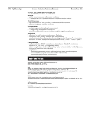 OP46 Ophthalmology Common Medications/References/Referen
TOPICAL OCULAR THERAPEUTIC DRUGS
NSAIDs
• usedfor less serious chronic inflammatoryconditions
Toronto Notes 2011
• e.g. ketorolac (Acular-), diclofenac (Voltaren•), nepafenac (Nevanac•) drops
Anti-Histamines
• used to relieve redanditchy eye. often in combination with decongestants
• sodium cromoglycate - stabilizes membranes
Decongestants
• weak adrenergic stimulating drugs (vasoconstrictor)
• e.g. naphazoline, phenylephrine (Isopto Frin•)
• rebound vasodilation with overuse; rarelycanprecipitate angle closure glaucoma
Antibiotics
• indications: bacterial conjunctivitis, keratitis, or blepharitis
• commonlyas topical drops or ointments, may give systemically
• e.g. sulfonamide (sodium sulfacetamide, sulfisoxazole),gentamicin (Garamycin•), erythromycin.
tetracycline,bacitracin, polymyxinB, fluoroquinolones (CiJ.oxan•, Ocuflmt"',VJg31Uax•, Zymar-)
Corticosteroids
• e.g. fluorometholone (FML•), betamethasone, dexamethasone (Maxidex•), prednisolone
(Predsol• 0.5%, Pred Forte• 1%), rimexolone (Vexol•)
• primary care ph)15icians should avoid prescribingtopical corticosteroids due to risk ofglaucoma,
cataracts, and reactivationofHSV keratitis
• complications
• potentiates herpes simplex keratitis and fungal keratitis as well as masks symptoms
• increased lOP, more rapidlyin steroid responders (within weeks)
• posterior subcapsular cataract (within months)
References
Complicztions: Your8Y'15&dilbftic retinopllhy. Clnldiln lilbel81Aaoc:iltion Nov2003.
lilbaticRatiiiiJFIIhy.Diabns Cara 1998;2111]:143·156.
liabet81 in OntJrio: 1111 IC6 l'rll:tica June 2003.
llloil
llrllord C. Illsic Oi*tfwlmolowforMedicalS1udlnand PrimuyCare R111id8111s. 7th ed.San Fnl11l:ilco:AmericanAcademyrJOphthalmology, 1199.
WIIDnFM.I'rlcti:alOphlllllmab.rl: AManuallor Begilninq llelidenbi. 41h ed. Americllll Academyrl Ophtlillmology,2005.
Frimlul N, Plned1R, KliArP. TheM11111ChulatllEyu1ndElr ManuIIrJ OphthalrnDIDII'f.Tmnlll:W.B. Saunders 1988.
KlnskiJJ.Clinical ASystamlticApproech. &1h lid.Oxhxd: llut18rwGrth·lllilem111ll, 2007.
S18in R,Stein H. Mnqernent Oc:ularEine'V'"Cill5. 41h ed.Mgntr111l: Medico11cept. 2006.
lllillilll
HuxJ.et al. Dlabll8sinOntario: an ICES l'nlc1iceAtlls.TGI'On!o: hstiMIforCiii:alEvluativa Sciences, 2003.
The CD!T1111itteefDIthe chmffiCitiDIIofretilopathyol premmrity.AnintemlliDnal cllssiliCitiDnolletinoPIIhYrJprar'llblrity.An:hOphlllai!DIDgy. 1984;102: 1130-34.
IIIIIIQII
Red Alln. www.radlllln.Grq
LII:Cini/Cia
llriYersi!y MicliiQIII KeiDgg EyeCentrewww.kltlgv.unicli.edWtheeyeslnrveMndu.html
 