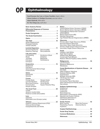 OP Ophthalmology
Faazil Kusam, Kay Lam and Jenna Tessolini, chapter editors
Alaina Garbens and Modupe Oyewumi, associate editors
Adam Gladwish, EBM editor
Dr. Wai-ChingLam, statfeditor
Basic Anatomy Review ................... 2
Differential Diagnoses of Common
Presentations . . . . . . . . . . . . . . . . . . . . . . . . . . 3
Ocular Emergencies ..................... 5
The Ocular Examination .................. 5
Optics ................................. 8
The Orbit ............................. 10
Globe Displacement
Preseptal Cellulitis
Orbital Cellulitis
Lacrimal Apparatus . • • •• • • . • • •• • • •• • •• . • 11
Dry Eye Syndrome Dacryocystitis
Epiphora (Tearing) Dacryoadenitis
Lids and Lashes ....................... 13
Lid Swelling Hordeolum (Stye)
Ptosis Chalazion
Trichiasis Blepharitis
Entropion Xanthelasma
Ectropion
Conjunctiva ........................... 15
Pinguecula
Pterygium
Subconjunctival Hemorrhage
Conjunctivitis
Sclera ................................ 16
Episcleritis
Scleritis
Cornea ............................... 17
Foreign Body Herpes Zoster
Corneal Abrasion Keratoconus
Recurrent Erosions Arcus Senilis
Corneal Ulcer Kayser-Fleischer Ring
Herpes Simplex
The Uveal Tract ........................ 20
Uveitis
Anterior Uveitis (Iritis)
Posterior Uveitis (Choroiditis)
Lans ................................. 21
Cataracts
Dislocated Lens (Ectopia Lentis)
V"rtreous .............................. 22
Posterior Vitreous Detachment (PVD)
Vitreous Hemorrhage
Endophthalmitis and Vitritis
Toronto Notes 2011
Retina ................................ 23
Central Retinal Artery Occlusion (CRAO)
Branch Retinal Artery Occlusion (BRAO)
CentraVBranch Retinal Vein Occlusion
(CRVO/BRVO)
Retinal Detachment (RD)
Retinitis Pigmentosa
Age-Related Macular Degeneration (ARMD)
Glaucoma ............................. 27
Primary Open Angle Glaucoma (POAG)
Normal Pressure Glaucoma
Secondary Open Angle Glaucoma
Primary Angle Closure Glaucoma (PACG)
Secondary Angle Closure Glaucoma
Pupils ................................ 30
Pupillary Light Reflex
Pupil Abnormalities
Dilated Pupil (Mydriasis)
Constricted Pupil (Miosis)
Relative Afferent Pupillary Defect (RAPD)
Malignancies .......................... 34
Lid Carcinoma
Malignant Melanoma
Metastases
Ocular Manifestations of Systemic Disease...34
HIV/AIDS
Other Systemic Infections
Diabetes Mellitus (DM)
Hypertension
Multiple Sclerosis (MS)
TIA/Amaurosis Fugax
Graves' Disease
Connective Tissue Disorders
Giant Cell/Temporal Arteritis (GCA)
Sarcoidosis
Pediatric Ophthalmology ................ 38
Strabismus
Amblyopia
Leuk.ocoria
Retinoblastoma
Retinopathy of Prematurity (ROP)
Nasolacrimal System Defects
Ophthalmia Neonatorum
Congenital Glaucoma
Ocular Trauma ......................... 42
Blunt Trauma Blow-Out Fracture
Penetrating Trauma Chemical Burns
Hyphema
Surgical Ophthalmology ................. 43
Ocular Drug Toxicity ••••••••.••••••.•••• 44
Common Medications................... 44
References . . . . . . . . . . . . . . . . . . . . . . . . . . . . 46
Ophthahnology OPI
 
