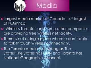 Media
Largest media market of Canada , 4th largest
of N.Amrica
“Wireless Toronto” and some other companies
are providing free wireless net facility.
There is not a single place where u can’t able
to talk through wireless connectivity.
The Toronto media is as strong as The
States, like States has CNN and Toronto has
National Geographic Channel.
 