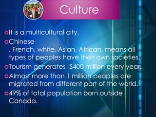 Culture
It is a multicultural city.
Chinese
, French, white, Asian, African, means all
types of peoples have their own societies.
Tourism generates $400 million every year.
Almost more than 1 million peoples are
migrated from different part of the world.
49% of total population born outside
Canada.
 