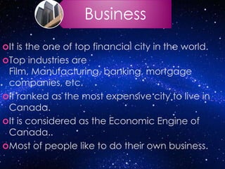 Business
It is the one of top financial city in the world.
Top industries are
Film, Manufacturing, banking, mortgage
companies, etc.
It ranked as the most expensive city to live in
Canada.
It is considered as the Economic Engine of
Canada..
Most of people like to do their own business.
 