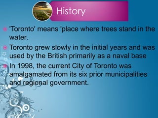 History
 'Toronto' means 'place where trees stand in the
water.
 Toronto grew slowly in the initial years and was
used by the British primarily as a naval base
 In 1998, the current City of Toronto was
amalgamated from its six prior municipalities
and regional government.
 