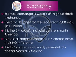 Economy
 Its stock exchange is world’s 8th highest stock
exchange.
 The city’s budget for the fiscal year 2008 was
$8.17 billion.
 It is the 3rd largest financial centre in north
America.
 Almost all major companies in Canada have
their HQ in Toronto.
 It is 10th most economically powerful city
ahead Madrid & Mexico.
 