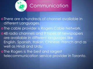 Communication
There are a hundreds of channel available in
different Languages.
The cable provider is Rogers Cable Network.
48 radio channels and 9 types of newspapers
are available in different languages like
English, Spanish, Italian, Chinese, French and as
well as Hindi and Urdu.
The Rogers is the best and largest
telecommunication service provider in Toronto.
 