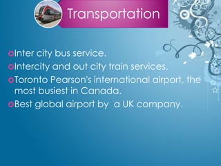 Transportation
Inter city bus service.
Intercity and out city train services.
Toronto Pearson's international airport, the
most busiest in Canada.
Best global airport by a UK company.
 