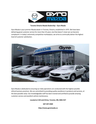 Toronto Ontario Mazda Dealership – Gyro Mazda
Gyro Mazda is your premier Mazda dealer in Toronto, Ontario, established in 1975. We have been
delivering great customer service for more than 35 years, but that doesn’t mean we can become
complacent. In today’s extremely competitive marketplace, we strive to continually deliver the highest
level of customer satisfaction.
Gyro Mazda is dedicated to ensuring our daily operations are conducted with the highest possible
ethical business practices. We are committed to providing quality excellence in products and services, at
the best possible value. Our knowledgeable staff has been trained and certified to provide amazing
customer service and excellent vehicle maintenance.
Located at 134 Laird Drive, Toronto, ON, M4G 3V7
647-247-2469
http://www.gyromazda.ca
 