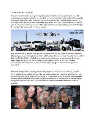 Toronto Party Service Limo Bus
If youare inside the center of an upcoming celebration on what type of transport may fit you, and
questioning, you must pay attention to a-one that may fit your allocation. Let us explain to the way a lot
of a variation there is in case you opt for a Toronto limo company that is vehicle people, and also you
how great the voyage is that remedy and supply an excellent to youTrip. Allowing a limo in Toronto for
your Quinceanera: with Car leases, you will be of prepare a limo having a packages particularly designed
for your girl's Quinceanera within Toronto capable.
It is very important to appropriately calculate the partybus will be used by one for payment functions.
Most partybus leases will require these details to bill upfront. Others may need the statement be settled
by the end of the night time. In both circumstances, period have to be properly managed to prevent
extra charges for returns that were delayed. It is necessary to remember that most partybus
accommodations have occasion coaches and limos for every single occasion and so they come in
convenient.
It is hardly unimportant to correctly calculate the partybus will be used by one for billing functions.
These records will be required by many Party bus accommodations to statement upfront. Others may
demand the statement be settled at the night's end. In both scenarios, occasion have to be effectively
were able to prevent added penalties for results that were overdue. It is necessary to remember that
many party bus leases have limos and party buses for every occasion and so they are available in
practical.
 