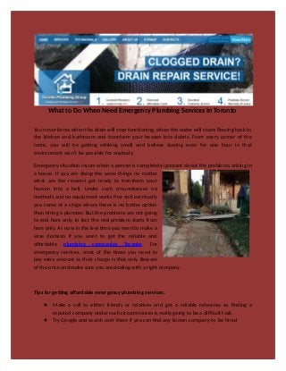 What to Do When Need Emergency Plumbing Services In Toronto
You never know when the drain will stop functioning, when the water will starts flowing back to
the kitchen and bathroom and transform your heaven into debris. From every corner of the
room, you will be getting stinking smell and believe staying even for one hour in that
environment won’t be possible for anybody.
Emergency situation incurs when a person is completely ignorant about the problems arising in
a house. If you are doing the same things no matter
what are the reasons get ready to transform your
heaven into a hell. Under such circumstances no
methods and no equipment works fine and eventually
you come at a stage where there is no better option
than hiring a plumber. But the problems are not going
to end here only, in fact the real problem starts from
here only. As now in the less time you need to make a
wise decision if you want to get the reliable and
affordable plumbing companies Toronto. For
emergency services, most of the times you need to
pay extra amount as their charge is that only. Beware
of the price and make sure you are dealing with a right company.
Tips for getting affordable emergency plumbing services:
 Make a call to either friends or relatives and get a reliable reference as finding a
reputed company under such circumstances is really going to be a difficult task.
 Try Google and search over there if you can find any known company to be hired
 