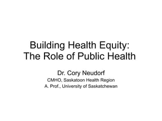 Building Health Equity:  The Role of Public Health  Dr. Cory Neudorf CMHO, Saskatoon Health Region A. Prof., University of Saskatchewan 