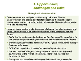 1. Opportunities, 
challenges and risks 
The regional silent evolution 
 Commentators and analysts continuously talk about Chinas 
transformation and praise its effort for becoming the World second 
largest economy and by being able to allow 400 million people come out 
from the poverty trap 
 However in our region a silent process of change has also occurred and 
today Latin America is an active contributor to the Emerging Nations 
Century: 
 In the last three decades Latin America has increased its population by 
240 million people and today counts with almost 600 million habitants 
 Our average age variates between 26 and 28 years while Asia’s average 
is closet to 34 years 
 64% of our population is part of an expanding middle class 
 Our per capita GDP in purchasing power is close to ten thousand 
dollars while in the rest of emerging economies is close to six 
thousand dollars 
 During the last decade 40 million people have left the poverty line 
 