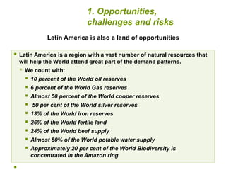Latin America is also a land of opportunities 
 Latin America is a region with a vast number of natural resources that 
will help the World attend great part of the demand patterns. 
 We count with: 
 10 percent of the World oil reserves 
 6 percent of the World Gas reserves 
 Almost 50 percent of the World cooper reserves 
 50 per cent of the World silver reserves 
 13% of the World iron reserves 
 26% of the World fertile land 
 24% of the World beef supply 
 Almost 50% of the World potable water supply 
 Approximately 20 per cent of the World Biodiversity is 
concentrated in the Amazon ring 
 
1. Opportunities, 
challenges and risks 
 