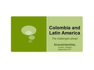 Colombia and 
Latin America 
The challenges ahead 
ÁlvaroUribeVélez 
Toronto, Canada 
September 2011 
 