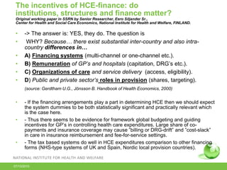 The incentives of HCE-finance: do
institutions, structures and finance matter?
Original working paper in SSRN by Senior Researcher, Eero Siljander Sr.,
Center for Health and Social Care Economics, National Institute for Health and Welfare, FINLAND.

•
•
•
•
•
•

-> The answer is: YES, they do. The question is
WHY? Because… there exist substantial inter-country and also intracountry differences in…
A) Financing systems (multi-channel or one-channel etc.).
B) Remuneration of GP’s and hospitals (capitation, DRG’s etc.).
C) Organizations of care and service delivery (access, eligibility).
D) Public and private sector’s roles in provision (shares, targeting).
(source: Gerdtham U.G., Jönsson B. Handbook of Health Economics, 2000)

•
•

•

- If the financing arrengements play a part in determining HCE then we should expect
the system dummies to be both statistically significant and practically relevant which
is the case here.
- Thus there seems to be evidence for framework global budgeting and guiding
incentives for GP’s in controlling health care expenditures. Large share of copayments and insurance coverage may cause ”billing or DRG-drift” and ”cost-slack”
in care in insurance reimbursement and fee-for-service settings.
- The tax based systems do well in HCE expenditures comparison to other financing
forms (NHS-type systems of UK and Spain, Nordic local provision countries).

07/13/2010

 