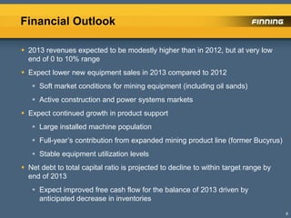Financial Outlook
6
 2013 revenues expected to be modestly higher than in 2012, but at very low
end of 0 to 10% range
 Expect lower new equipment sales in 2013 compared to 2012
 Soft market conditions for mining equipment (including oil sands)
 Active construction and power systems markets
 Expect continued growth in product support
 Large installed machine population
 Full-year’s contribution from expanded mining product line (former Bucyrus)
 Stable equipment utilization levels
 Net debt to total capital ratio is projected to decline to within target range by
end of 2013
 Expect improved free cash flow for the balance of 2013 driven by
anticipated decrease in inventories
 