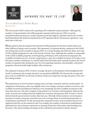 Toronto Real Estate Market Report
January 2011

The first month of 2011 started well, reporting 4,337 residential resale properties. Although this
number is 13 percent below the 4,986 properties reported sold in January 2010, it must be
remembered that last January’s results represent an all time high for reported sales by the Toronto
Real Estate Board. By historical standards the 4,337 reported sold for this January represents a very
solid start to the year.


Market patterns that developed in the last half of 2010 persisted into the first month of this year.
Only 9,008 new listings came to market. This represents a 10 percent decline compared to the 10,021
new listings that came to market in January 2010. As a result, heading into February there were only
12,152 available properties for sale in the Greater Toronto Area. Although this number is comparable
to the 12,052 available properties at the beginning of February 2010, by historical comparison the
available inventories are low. Even by using January’s sales, the available inventory in Toronto is less
than three months, and January is a month (aside from December) that normally produces the lowest
number of reported sales during the year. It is not surprising, therefore, that desirable, well priced
properties attracted double digit multiple offers in January.


As compared to January 2010, Toronto’s average sale price of all properties sold strengthened this
month. Last January the average sale price was reported at $409,058. This January the average sale
price came in at $427,037, an increase of almost 4.5 percent. Expect the average sale price to rise over
the coming months.


The performance of all of Toronto’s trading areas was fairly consistent with the overall market. As
compared to last January, sales were slightly down, new listings coming to market were down, and
available inventories heading into February were marginally less than available inventories at the
same time last year. The only exception to this pattern was Toronto’s central districts. Whereas the
north, east and west trading areas had slightly less inventory than January 2010, Toronto’s central
districts had 22 percent more inventory than last year. The bulk of this inventory is to be found in
downtown Toronto, along the waterfront and west of Yonge Street. It consists predominantly of
condominium apartments. For the most part they represent investor units in projects that are now
registered and now on the market for sale. For example, the number of downtown condominium
apartments for sale in January represents an amazing 33 percent of the entire central trading area
inventory. The central trading area begins at the waterfront and extends to Steeles Avenue.
 