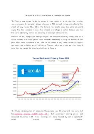 Toronto Real Estate Prices Continue to Soar
The Toronto real estate market is without a doubt seeing an impressive rise in sales
when compared to last year. We’ve witnessed a 10.6 percent increase in sales for the
month of May versus May, 2015. The Toronto real estate board has gone on record
saying that this increase in sales has created a shortage of certain listings. Low-rise
types of single family homes are becoming increasingly difficult to find.
Because of this, competition amongst buyers has become incredibly strong, and as a
result, Toronto real estate prices have climbed substantially. It is up 15 percent on the
price index when compared to last year for the month of May. With an influx of buyers
and seemingly shrinking amount of listings, Toronto real estate prices are in an upward
trend that has caught the attention of officials in Ottawa.
The OECD (Organization for Economic Co-operation and Development) has warned of
the increasing financial stability risks link to that accompany soaring prices and
increased household debt. These warnings are being headed by some, specifically
within Canada’s banking sector.
 